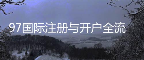 97国际注册与开户全流程:详解步骤及注意事项