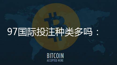 97国际投注种类多吗:全面解析网站娱乐项目