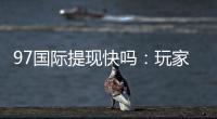 97国际提现快吗：玩家真实体验分享