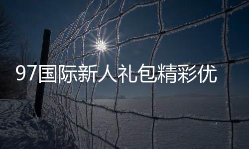 97国际新人礼包精彩优惠等你来享!