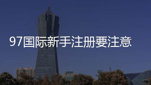 97国际新手注册要注意什么:详细指南