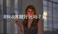 8868体育好玩吗？真实测评：玩法、优势与风险详解