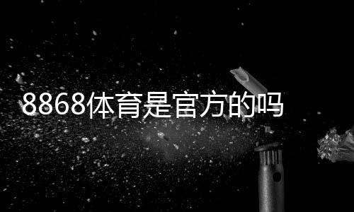 8868体育是官方的吗?真相揭秘与资质认证、安全性判断方法