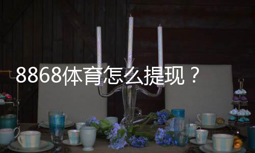 8868体育怎么提现?最新提现流程、到账时间与常见问题解决指南