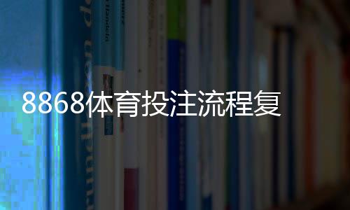 8868体育投注流程复杂吗?新手注册、充值、投注到提现全流程图文教学