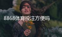 8868体育投注方便吗？新手必看：注册流程、充值提现与安全性全解析