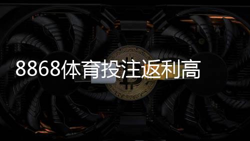 8868体育投注返利高吗?真实返利比例、用户实测与避坑攻略