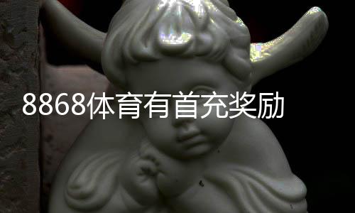 8868体育有首充奖励吗？最新首充优惠、领取步骤与注意事项