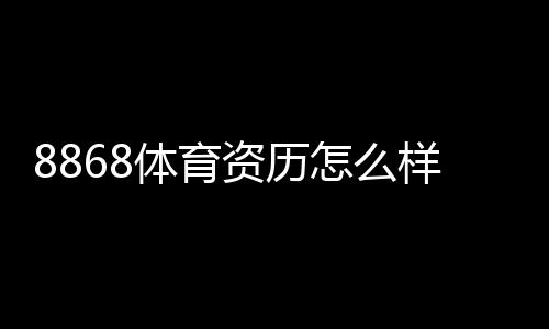 8868体育资历怎么样?资质、运营年限与用户口碑全方位评估