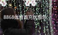 8868体育首充优惠怎么领取？领取流程、优惠规则与新手注意事项一文搞定