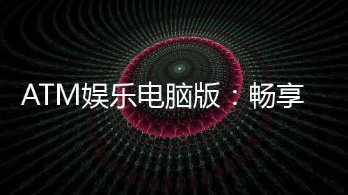 ATM娱乐电脑版:畅享顶级电子游艺的极致体验
