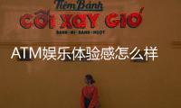 ATM娱乐体验感怎么样？资深玩家分享真实测评与技巧