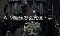 ATM娱乐怎么充值？手把手教你快速到账的充值攻略