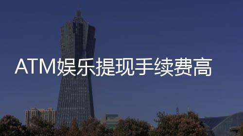 ATM娱乐提现手续费高吗?资深玩家解析费用明细与省钱技巧