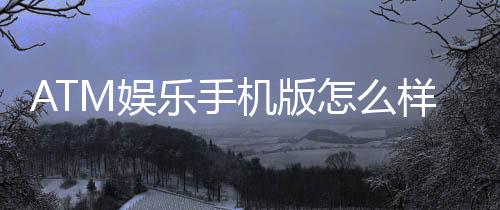 ATM娱乐手机版怎么样?玩家真实体验与使用评测