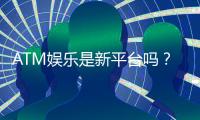 ATM娱乐是新平台吗？揭秘其背景与玩家真实体验