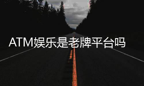 ATM娱乐是老牌平台吗?资深玩家带你揭秘其历史与实力
