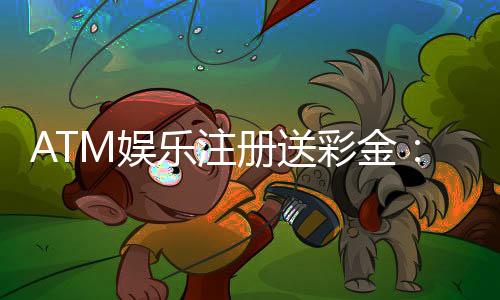 ATM娱乐注册送彩金:新会员首存即送888彩金礼包