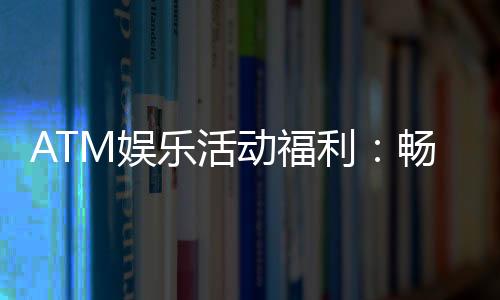 ATM娱乐活动福利：畅享多重好礼与惊喜回馈