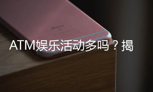 ATM娱乐活动多吗?揭秘平台丰富玩法与特色活动