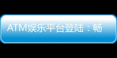 ATM娱乐平台登陆:畅享安全便捷的顶级游戏体验