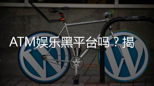 ATM娱乐黑平台吗?揭秘其真面目与玩家避坑指南