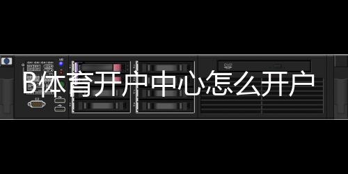 B体育开户中心怎么开户?新手注册流程、优惠与安全风险详解