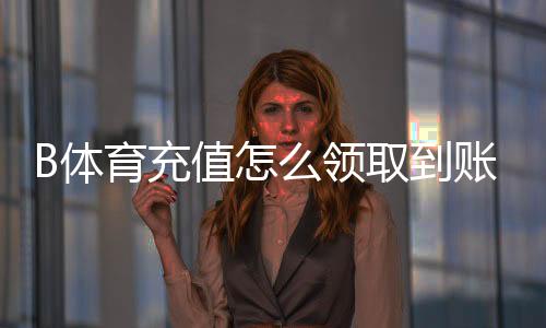 B体育充值怎么领取到账?B体育充值多久到账?最快到账时间、常见延迟原因与快速到账解决办法