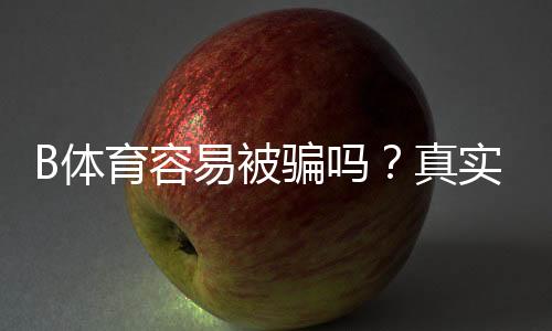 B体育容易被骗吗？真实案例、常见骗局与防骗攻略