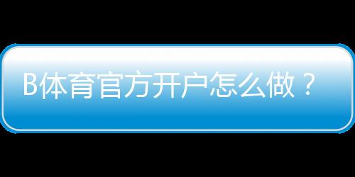 B体育官方开户怎么做?新手注册流程、实名认证与常见问题详解