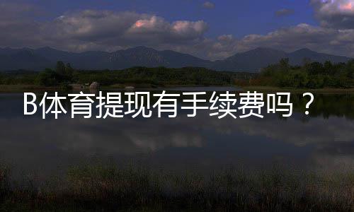 B体育提现有手续费吗?最新手续费标准、免手续费条件与到账时间解析