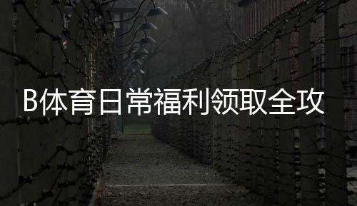 B体育日常福利领取全攻略：新手教程、注意事项与最大化技巧