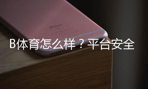 B体育怎么样?平台安全性、充值提现与玩法亮点全方位评测