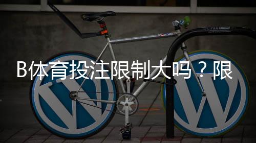 B体育投注限制大吗?限制原因、常见类型与快速应对攻略