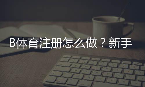 B体育注册怎么做?新手完整注册流程与注意事项