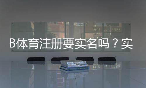 B体育注册要实名吗?实名认证流程、必要性与隐私安全解析