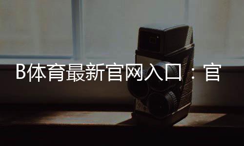 B体育最新官网入口:官方登录、注册与安全访问全攻略
