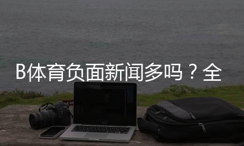 B体育负面新闻多吗?全面调查:报道梳理、用户口碑与安全风险解析