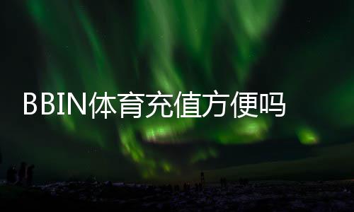 BBIN体育充值方便吗？充值流程、支付方式与安全注意事项全面评测