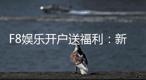 F8娱乐开户送福利:新会员专享豪礼首存即赠888元彩金
