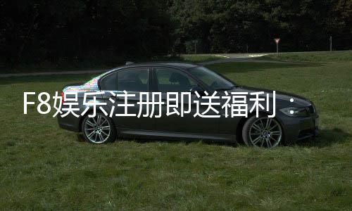 F8娱乐注册即送福利:新会员专享豪礼首存即赠888元彩金