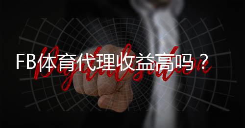 FB体育代理收益高吗?佣金结构、真实收入与提升策略全面解析