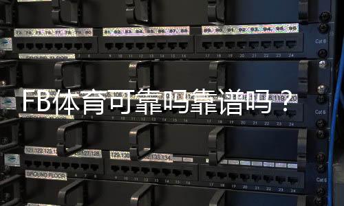 FB体育可靠吗靠谱吗?安全性、提现与真实用户评价全面解析