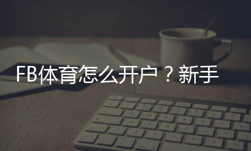 FB体育怎么开户？新手注册步骤、实名认证与常见问题全攻略