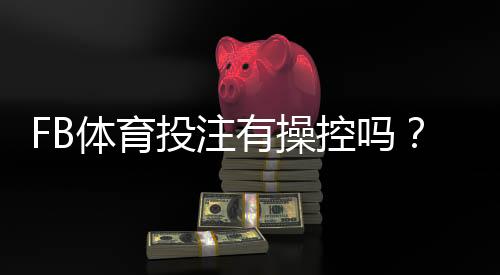 FB体育投注有操控吗？真相揭秘与识别操控的实用指南
