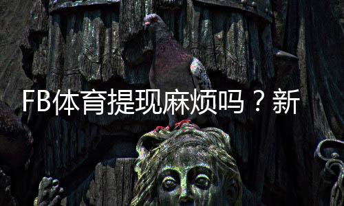 FB体育提现麻烦吗？新手必看提现流程、到账时间与常见问题全解析