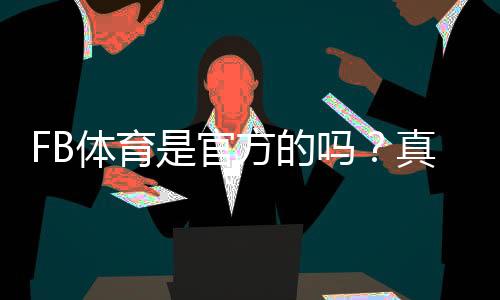 FB体育是官方的吗?真相解析与如何快速判断平台真伪