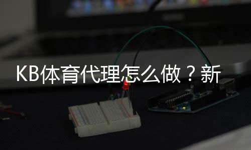 KB体育代理怎么做?新手注册、推广与收益提升全攻略