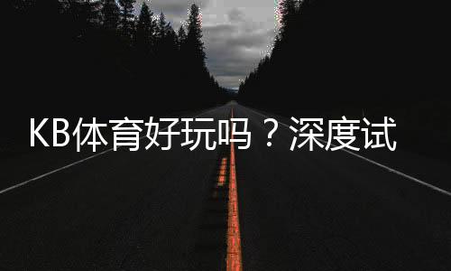 KB体育好玩吗？深度试玩评测、玩法特色与新手注意事项