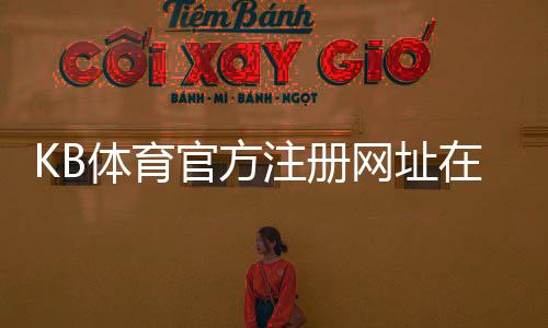 KB体育官方注册网址在哪里？官方注册入口、完整注册流程与常见问题解答